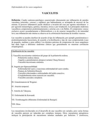Enfermedades de los vasos sanguíneos

11

VASCULITIS
Definición: Cuadro anátomo-patológico caracterizado clásicamente por inflamación de paredes
vasculares (arteriales, venosas y capilares) que habitualmente se acompaña de necrosis de las
mismas. El proceso inflamatorio puede obedecer a invasión del vaso por agentes microbianos o
por agresión inmunológica, química, mecánica, tóxica o por irradiación. Los principales síndromes
vasculíticos comprometen predominantemente a arterias con o sin flebitis. El compromiso venoso
exclusivo ocurre secundariamente a flebotrombosis y es de caracter inespecífico y de intensidad
leve; una inflamación más intensa se observa en la colonización bacteriana de trombos venosos.
Las vasculitis se pueden clasificar de acuerdo al tipo de inflamación, por ejemplo granulomatosa o
predominantemente leucocitaria; de acuerdo a la distribución y tipo de vaso comprometido (vaso
de pequeño, mediano o gran calibre). Los distintos patrones de compromiso de vasos sanguíneos
han dado lugar a diferentes síndromes clínicos que generalmente no muestran correlación
etiopatogénica.
Clasificación de las vasculitis
I. Vasculitis necrotizantes sistémicas del grupo de la poliarteritis nodosa.
-Poliarteritis nodosa clásica.
-Angeitis y granulomatosis alergica (variante Churg-Strauss).
-Vasculitis necrotizante sistémica.
II. Angeitis por hipersensibilidad.
-Enfermedad del suero y reacciones enfermedad del suero-similes.
-Purpura de Schönlein-Henoch.
-Vasculitis relacionadas a enfermedades del tejido conectivo.
-Crioglobulinemia mixta esencial con vasculitis.
-Vasculitis asociada a neoplasia.
III. Granulomatosis de Wegener.
IV. Arteritis temporal.
V. Arteritis de Takayasu.
VI. Enfermedad de Kawasaki.
VII. Tromboangeitis obliterante (Enfermedad de Buerger).
VIII. Otras.
Los mecanismos involucrados en el desarrollo de una vasculitis son variados, pero varias formas
de vasculitis parecen ser inducidas por complejos inmunes. Otros mecanismos patogénicos
incluyen la participación de mecanismos inmunes mediados por linfocitos T citotóxicos,

 