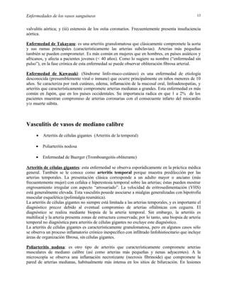 Enfermedades de los vasos sanguíneos

13

valvulitis aórtica; y (iii) estenosis de los ostia coronarios. Frecuentemente presenta insufuciencia
aórtica.
Enfermedad de Takayasu: es una arteritis granulomatosa que clásicamente compromete la aorta
y sus ramas principales (característicamente las arterias subclavias). Arterias más pequeñas
también se pueden comprometer. Es más común en mujeres que en hombres, en países asiáticos y
africanos, y afecta a pacientes jovenes (< 40 años). Como lo sugiere su nombre (“enfermedad sin
pulso”), en la fase crónica de esta enfermedad se puede observar obliteración fibrosa arterial.
Enfermedad de Kawasaki: (Síndrome linfo-muco-cutáneo) es una enfermedad de etiología
desconocida (presumiblemente viral o inmune) que ocurre principalmente en niños menores de 10
años. Se caracteriza por rash cutáneo, edema, inflamación de la mucosal oral, linfoadenopatías, y
arteritis que característicamente compromete arterias medianas a grandes. Esta enfermedad es más
común en Japón, que en los paises occidentales. Su importancia radica en que 1 a 2% de los
pacientes muestran compromiso de arterias coronarias con el consecuente infarto del miocardio
y/o muerte súbita.

Vasculitis de vasos de mediano calibre
•

Arteritis de células gigantes (Arteritis de la temporal)

•

Poliarteritis nodosa

•

Enfermedad de Buerger (Tromboangeitis obliterante)

Arteritis de células gigantes: esta enfermedad se observa esporádicamente en la práctica médica
general. También se le conoce como arteritis temporal porque muestra predilección por las
arterias temporales. La presentación clásica corresponde a un adulto mayor o anciano (más
frecuentemente mujer) con cefalea e hiperestesia temporal sobre las arterias; éstas pueden mostrar
engrosamiento irregular con aspecto “arrosariado”. La velocidad de eritrosedimentación (VHS)
está generalmente elevada. Esta vasculitis pouede asociarse a mialgias generalizadas con hipotrofia
muscular esquelética (polimialgia reumática).
La arteritis de células gigantes no siempre está limitada a las arterias temporales, y es importante el
diagnóstico precoz debido al eventual compromiso de arterias oftálmicas con ceguera. El
diagnóstico se realiza mediante biopsia de la arteria temporal. Sin embargo, la arteritis es
multifocal y la arteria presenta zonas de estructura conservada; por lo tanto, una biopsia de arteria
temporal no diagnóstica para arteritis de células gigantes no excluye este diagnóstico.
La arteritis de células gigantes es característicamente granulomatosa, pero en algunos casos sólo
se observa un proceso inflamatorio crónico inespecífico con infiltrado linfohistiocitario que incluye
áreas de organización fibrosa, sín células gigantes.
Poliarteritis nodosa: es otro tipo de arteritis que característicamente compromete arterias
musculares de mediano calibre (así como arterias más pequeñas y nenas adyacentes). A la
microscopía se observa una inflamación necrotizante (necrosis fibrinoide) que compromete la
pared de arterias medianas, habitualmente más intensa en los sitios de bifurcación. En lesiones

 