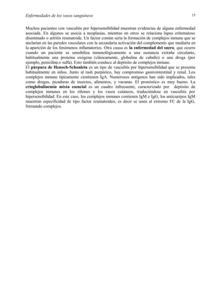 Enfermedades de los vasos sanguíneos

15

Muchos pacientes con vasculitis por hipersensibilidad muestran evidencias de alguna enfermedad
asociada. En algunos se asocia a neoplasias, mientras en otros se relaciona lupus eritematoso
diseminado o artritis reumatoide. Un factor común sería la formación de complejos inmune que se
anclarían en las paredes vasculares con la secundaria activación del complemento que mediaría en
la aparición de los fenómenos inflamatorios. Otra causa es la enfermedad del suero, que ocurre
cuando un paciente se sensibiliza inmunológicamente a una sustancia extraña circulante,
habitualmente una proteína exógena (clásicamente, globulina de caballo) o una droga (por
ejemplo, penicilina o sulfa). Esto también conduce al depósito de complejos inmune.
El púrpura de Henoch-Schonlein es un tipo de vasculitis por hipersensibilidad que se presenta
habitualmente en niños. Junto al rash purpúrico, hay compromiso gastrointestinal y renal. Los
complejos inmune típicamente ciontienen IgA. Numerosos antígenos han sido implicados, tales
como drogas, picaduras de insectos, alimentos, y vacunas. El pronóstico es muy bueno. La
crioglobulinemia mixta esencial es un cuadro infrecuente, caracterizado por depósito de
complejos inmunes en los riñones y los vasos cutáneos, traduciéndose en vasculitis por
hipersensibilidad. En este caso, los complejos inmunes contienen IgM e IgG; los anticuerpos IgM
muestran especificidad de tipo factor reumatoideo, es decir se unen al extremo FC de la IgG,
formando complejos.

 