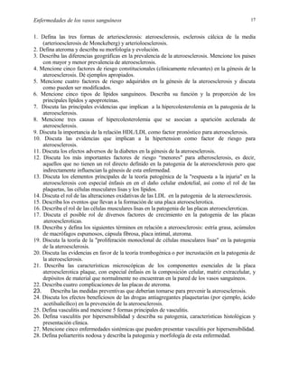 Enfermedades de los vasos sanguíneos

17

1. Defina las tres formas de arteriesclerosis: ateroesclerosis, esclerosis cálcica de la media
(arterioesclerosis de Monckeberg) y arterioloesclerosis.
2. Defina ateroma y describa su morfología y evolución.
3. Describa las diferencias geográficas en la prevalencia de la ateroesclerosis. Mencione los paises
con mayor y menor prevalencia de ateroesclerosis.
4. Mencione cinco factores de riesgo constitucionales (clínicamente relevantes) en la génesis de la
ateroesclerosis. Dé ejemplos apropiados.
5. Mencione cuatro factores de riesgo adquiridos en la génesis de la ateroesclerosis y discuta
como pueden ser modificados.
6. Mencione cinco tipos de lípidos sanguíneos. Describa su función y la proporción de los
principales lípidos y apoproteínas.
7. Discuta las principales evidencias que implican a la hipercolesterolemia en la patogenia de la
ateroesclerosis.
8. Mencione tres causas of hipercolesterolemia que se asocian a aparición acelerada de
ateroesclerosis.
9. Discuta la importancia de la relación HDL/LDL como factor pronóstico para ateroesclerosis.
10. Discuta las evidencias que implican a la hipertension como factor de riesgo para
ateroesclerosis.
11. Discuta los efectos adversos de la diabetes en la génesis de la ateroesclerosis.
12. Discuta los más importantes factores de riesgo “menores" para atherosclerosis, es decir,
aquellos que no tienen un rol directo definido en la patogenia de la ateroesclerosis pero que
indirectamente influencian la génesis de esta enfermedad.
13. Discuta los elementos principales de la teoría patogénica de la "respuesta a la injuria" en la
ateroesclerosis con especial énfasis en en el daño celular endotelial, así como el rol de las
plaquetas, las células musculares lisas y los lípidos.
14. Discuta el rol de las alteraciones oxidativas de las LDL en la patogenia de la ateroesclerosis.
15. Describa los eventos que llevan a la formación de una placa ateroesclerotica.
16. Describa el rol de las células musculares lisas en la patogenia de las placas ateroescleroticas.
17. Discuta el posible rol de diversos factores de crecimiento en la patogenia de las placas
ateroescleroticas.
18. Describa y defina los siguientes términos en relación a ateroesclerosis: estría grasa, acúmulos
de macrófagos espumosos, cápsula fibrosa, placa intimal, ateroma.
19. Discuta la teoría de la "proliferación monoclonal de células musculares lisas" en la patogenia
de la ateroesclerosis.
20. Discuta las evidencias en favor de la teoría trombogénica o por incrustación en la patogenia de
la ateroesclerosis.
21. Describa las características microscópicas de los componentes esenciales de la placa
ateroesclerotica plaque, con especial énfasis en la composición celular, matriz extracelular, y
depósitos de material que normalmente no encuentran en la pared de los vasos sanguíneos.
22. Describa cuatro complicaciones de las placas de ateroma.
23.
Describa las medidas preventivas que deberían tomarse para prevenir la ateroesclerosis.
24. Discuta los efectos beneficiosos de las drogas antiagregantes plaquetarias (por ejemplo, ácido
acetilsalicílico) en la prevención de la ateroesclerosis.
25. Defina vasculitis and mencione 5 formas principales de vasculitis.
26. Defina vasculitis por hipersensibilidad y describa su patogenia, características histológicas y
presentación clínica.
27. Mencione cinco enfermedades sistémicas que pueden presentar vasculitis por hipersensibilidad.
28. Defina poliarteritis nodosa y describa la patogenia y morfología de esta enfermedad.

 