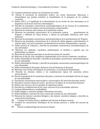 Unidad de Anatomía Patológica - Universidad de la Frontera - Temuco

18

29. Compare poliarteritis nodosa con el fenómeno de Arthus.
30. Discuta la asociación de poliarteritis nodosa con ciertas alteraciones infecciosas o
inmunológicas que pueden contribuir al entendimiento de la patogenia de los cambios
vasculares.
31. Defina ANCA y el significado de la determinación de los niveles de estos anticuerpos en el
diagnóstico de diversos trastornos inmunológicos.
32. Describa las principales características anatomopatológicas de las lesiones de la poliarteritis
nodosa y mencione los órganos más frecuentemente comprometidos.
33. Mencione los síntomas más comunes de la poliarteritis nodosa.
34. Mencione las principales características de la poliarteritis nodosa,
granulomatosis de
Wegener y síndrome de Churg Strauss, y discuta las principales diferencias entre estos
síndromes.
35. Mencione las principales características anatomopatológicas de la granulomatosis de Wegener.
36. Mencione las principales características de la arteritis de células gigantes, particularmente en
relación edad y sexo de los pacientes, localización de las lesiones, histopatología y síntomas.
37. Defina arteritis de Takayasu y describa las principales características antomopatológicas de
esta enfermedad.
38. Mencione los síndromes vasculíticos predominantes en hombres y aquellos que son
pedominantes en mujeres.
39. Mencione las células que participan en las diversas formas de vasculitis.
40. Mencione el tipo de vasos sanguíneos comprometidos en los diversos síndromes vasculíticos.
41. Defina enfermedad de Kawasaki y describa las principales características anatomopatológicas
de esta enfermedad.
42. Defina enfermedad de Buerger y describa las principales características anatomopatológicas de
esta enfermedad.
43. Defina enfermedad de Raynaud y diferencie ésta del fenómeno de Raynaud.
44. Mencione cinco formas morfológicas de aneurismas y su localización predominante.
45. Describa los síntomas clínicos y las complicaciones típicas del aneurisma aórtico
ateroesclerotico.
46. Discuta la patogenia de los aneurismas disecantes y mencione los principales factores de riesgo
de esta enfermedad.
47. Describa las características macroscópicas y microscópicas del aneurisma disecante aórtico.
48. Describa la sucesión clásica de eventos que llevan a la ruptura de un aneurisma disecante.
49. Defina vena varicosa y dé tres ejemplos de importancia clínica.
50. Describa tres complicaciones de las venas varicosas de las extremidades inferiores.
51. Compare flebotrombosis y tromboflebitis.
52. Defina linfagitis y mencione ejemplos clínicamente relevantes.
53. Defina linfedema y mencione las cinco causas más comunes de esta enfermedad.
54. Mencione dos tumores vasculares benignos y dos tumores vasculares malignos, y describa sus
características histológicas.
55.
Compare las formas clásica y epidémica del sarcoma de Kaposi sarcoma.
56. Compare las características histológicas de las lesiones precoces y tardías del sarcoma de
Kaposi.
57.
Discuta la epidemiología del sarcoma de Kaposi.

 