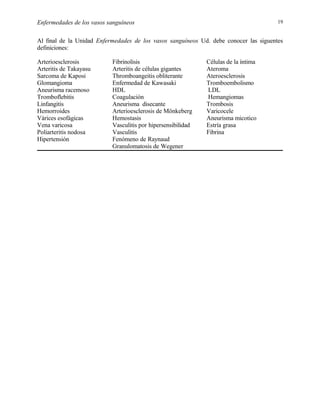 19

Enfermedades de los vasos sanguíneos

Al final de la Unidad Enfermedades de los vasos sanguíneos Ud. debe conocer las siguentes
definiciones:
Arterioesclerosis
Arteritis de Takayasu
Sarcoma de Kaposi
Glomangioma
Aneurisma racemoso
Tromboflebitis
Linfangitis
Hemorroides
Várices esofágicas
Vena varicosa
Poliarteritis nodosa
Hipertensión

Fibrinolisis
Arteritis de células gigantes
Thromboangeitis obliterante
Enfermedad de Kawasaki
HDL
Coagulación
Aneurisma disecante
Arterioesclerosis de Mönkeberg
Hemostasis
Vasculitis por hipersensibilidad
Vasculitis
Fenómeno de Raynaud
Granulomatosis de Wegener

Células de la íntima
Ateroma
Ateroesclerosis
Tromboembolismo
LDL
Hemangiomas
Trombosis
Varicocele
Aneurisma micotico
Estría grasa
Fibrina

 