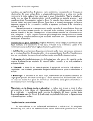 Enfermedades de los vasos sanguíneos

3

o grisáceas, de superficie lisa, de algunos a varios centímetros. Generalmente son elongadas en
relación al eje del lumen aórtico. Estas se ubican predominantemente en la íntima pero pueden
comprometer la túnica media, o bien, crecer hacia el lumen obstruyéndolo. Al corte, esta placa es
blanda, con una placa de reblandecimiento central amarillenta con material grumoso y está
rodeado por tejido fibromuscular y conjuntivo denso. No todas las placas tienen un centro lipídico
sino que pueden ser exclusivamente fibrosas. Estas placas se ubican frecuentemente en la aorta
abdominal, arterias de las extremidades, carótidas y segmentos proximales de las coronarias y
polígono de Willis.
Microscópicamente se observa un centro acelular o granular de material eletrón denso que
contiene lípidos especialmente cristales de colesterol, restos celulares, proteoglicanos, fibrina,
proteínas plasmáticas. La placa fibrosa presenta tejido conjuntivo avascular con células musculares
lisas y elongadas. El tejido conjuntivo contiene glicosaminglicanos (mucopolisacáridos ácidos),
fibras elásticas y colágenas sintetizadas por las células musculares lisas. Ocasionalmente pueden
haber células inflamatorias.
Evolución de una placa ateromatosa: la placa ateromatosa con el tiempo puede fibrosarse para
llegar finalmente a la hialinización, o bien, en su evolución puede complicarse. Dentro de las
complicaciones que se observan en la placa ateromatosa, encontramos:
1) Calcificación: es un fenómeno frecuente especialmente en las placas ateromatosas antiguas en
que se produce el depósito de sales de calcio; esta es una calcificación distrofica. Para algunos no
sería una complicación sino que sería parte de la evolución natural de la placa ateromatosa.
2) Ulceración: el reblandecimiento excesivo de la placa junto a las lesiones del endotelio pueden
provocar la ulceración con expulsión del material lipídico y cristales y por ende embolizar a
territorios distales.
3) Trombosis: la alteración del endotelio provoca la agregación plaquetaria y el inicio de la
coagulación. Estas trombosis generalmente son parte del lumen arterial y solo ocasionalmente lo
ocluyen.
4) Hemorragia: es frecuente en las placas viejas, especialmente en las arterias coronarias. La
sangre puede provenir del lumen vascular por o a través de la solución de continuidad o bien de
los vasos que rodean dicha placa. La presencia de hemosiderina en las placas ateromatosas es
indicio de microfocos hemorrágicos antiguos.
Alteraciones en la túnica media y adventicia: a medida que avanza y crece la placa
ateroesclerótica la túnica elástica sufre fragmentación, atrofia con adelgazamiento y disminución
de la resistencia y eventualmente puede provocar la dilatación del lumen vascular, lesión
denominada aneurisma. La fibrosis de la adventicia con infiltrado linfocitario es frecuentemente
en áreas adyacentes a la placa.
Patogénesis de la Ateroesclerosis
La ateroesclerosis es una enfermedad multifascética y multifactorial, de patogénesis
desconocida y en la cual se han implicado diversas teorías, dentro de las que se incluye la teoría

 
