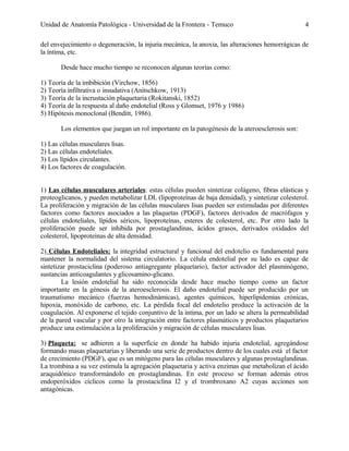Unidad de Anatomía Patológica - Universidad de la Frontera - Temuco

4

del envejecimiento o degeneración, la injuria mecánica, la anoxia, las alteraciones hemorrágicas de
la íntima, etc.
Desde hace mucho tiempo se reconocen algunas teorías como:
1) Teoría de la imbibición (Virchow, 1856)
2) Teoría infiltrativa o insudativa (Anitschkow, 1913)
3) Teoría de la incrustación plaquetaria (Rokitanski, 1852)
4) Teoría de la respuesta al daño endotelial (Ross y Glomset, 1976 y 1986)
5) Hipótesis monoclonal (Benditt, 1986).
Los elementos que juegan un rol importante en la patogénesis de la ateroesclerosis son:
1) Las células musculares lisas.
2) Las células endoteliales.
3) Los lípidos circulantes.
4) Los factores de coagulación.
1) Las células musculares arteriales: estas células pueden sintetizar colágeno, fibras elásticas y
proteoglicanos, y pueden metabolizar LDL (lipoproteínas de baja densidad), y sintetizar colesterol.
La proliferación y migración de las células musculares lisas pueden ser estimuladas por diferentes
factores como factores asociados a las plaquetas (PDGF), factores derivados de macrófagos y
células endoteliales, lípidos séricos, lipoproteínas, esteres de colesterol, etc. Por otro lado la
proliferación puede ser inhibida por prostaglandinas, ácidos grasos, derivados oxidados del
colesterol, lipoproteinas de alta densidad.
2) Células Endoteliales: la integridad estructural y funcional del endotelio es fundamental para
mantener la normalidad del sistema circulatorio. La célula endotelial por su lado es capaz de
sintetizar prostaciclina (poderoso antiagregante plaquetario), factor activador del plasminógeno,
sustancias anticoagulantes y glicosamino-glicano.
La lesión endotelial ha sido reconocida desde hace mucho tiempo como un factor
importante en la génesis de la ateroesclerosis. El daño endotelial puede ser producido por un
traumatismo mecánico (fuerzas hemodinámicas), agentes químicos, hiperlipidemias crónicas,
hipoxia, monóxido de carbono, etc. La pérdida focal del endotelio produce la activación de la
coagulación. Al exponerse el tejido conjuntivo de la íntima, por un lado se altera la permeabilidad
de la pared vascular y por otro la integración entre factores plasmáticos y productos plaquetarios
produce una estimulación a la proliferación y migración de células musculares lisas.
3) Plaqueta: se adhieren a la superficie en donde ha habido injuria endotelial, agregándose
formando masas plaquetarias y liberando una serie de productos dentro de los cuales está el factor
de crecimiento (PDGF), que es un mitógeno para las células musculares y algunas prostaglandinas.
La trombina a su vez estimula la agregación plaquetaria y activa enzimas que metabolizan el ácido
araquidónico transformándolo en prostaglandinas. En este proceso se forman además otros
endoperóxidos cíclicos como la prostaciclina I2 y el trombroxano A2 cuyas acciones son
antagónicas.

 