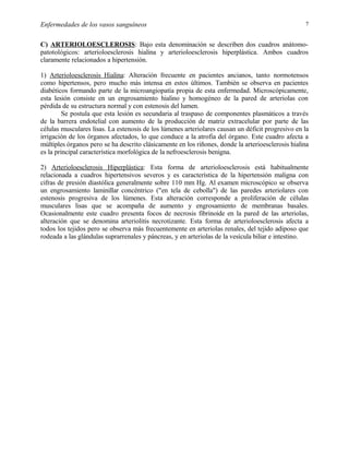 Enfermedades de los vasos sanguíneos

7

C) ARTERIOLOESCLEROSIS: Bajo esta denominación se describen dos cuadros anátomopatotológicos: arterioloesclerosis hialina y arterioloesclerosis hiperplástica. Ambos cuadros
claramente relacionados a hipertensión.
1) Arterioloesclerosis Hialina: Alteración frecuente en pacientes ancianos, tanto normotensos
como hipertensos, pero mucho más intensa en estos últimos. También se observa en pacientes
diabéticos formando parte de la microangiopatía propia de esta enfermedad. Microscópicamente,
esta lesión consiste en un engrosamiento hialino y homogéneo de la pared de arteriolas con
pérdida de su estructura normal y con estenosis del lumen.
Se postula que esta lesión es secundaria al traspaso de componentes plasmáticos a través
de la barrera endotelial con aumento de la producción de matriz extracelular por parte de las
células musculares lisas. La estenosis de los lúmenes arteriolares causan un déficit progresivo en la
irrigación de los órganos afectados, lo que conduce a la atrofia del órgano. Este cuadro afecta a
múltiples órganos pero se ha descrito clásicamente en los riñones, donde la arterioesclerosis hialina
es la principal característica morfológica de la nefroesclerosis benigna.
2) Arterioloesclerosis Hiperplástica: Esta forma de arterioloesclerosis está habitualmente
relacionada a cuadros hipertensivos severos y es característica de la hipertensión maligna con
cifras de presión diastólica generalmente sobre 110 mm Hg. Al examen microscópico se observa
un engrosamiento laminillar concéntrico ("en tela de cebolla") de las paredes arteriolares con
estenosis progresiva de los lúmenes. Esta alteración corresponde a proliferación de células
musculares lisas que se acompaña de aumento y engrosamiento de membranas basales.
Ocasionalmente este cuadro presenta focos de necrosis fibrinoide en la pared de las arteriolas,
alteración que se denomina arteriolitis necrotizante. Esta forma de arterioloesclerosis afecta a
todos los tejidos pero se observa más frecuentemente en arteriolas renales, del tejido adiposo que
rodeada a las glándulas suprarrenales y páncreas, y en arteriolas de la vesícula biliar e intestino.

 
