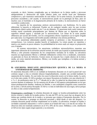 Enfermedades de los vasos sanguíneos

9

avanzada, es decir, lesiones complicadas que se introducen en la túnica media y provocan
adelgazamiento y destrucción del tejido elástico junto con atrofia local por fenómenos
compresivos y por trastornos nutricionales de esta túnica. En la aorta torácica, en particular las
porciones ascendente y del cayado, la ateroesclerosis puede ser la patología de base, pero en
muchos caos el trasfondo es la degeneración primaria de la media y la ateroesclerosis un factor
secundario coadyuvante.
La mayoría de los aneurismas aórticos ateroescleróticos son fusiformes. En la aorta
abdominal, la mayoría es infrarrenal. Pueden ser de cualquier tamaño, pero los que revisten
importancia clínica suelen medir más de 5 cm de diámetro. El aneurisma suele suele contener un
trombo mural constituido principalmente por láminas de fibrina que se depositan sobre la
superficie intimal rugosa y ulcerada por la ateroesclerosis. Las ramas de la aorta pueden
obliterarse por acción del trombo, con los consiguientes efectos isquémicos en la región irrigada
por cada rama. Los fragmentos del trombo pueden embolizar a las arterias periféricas.
Los aneurismas abdominales pueden romperse al peritoneo o más frecuentemente al
retroperitoneo. Los torácicos pueden hacerlo al mediastino. La rotura puede ser repentina y
masiva, con muerte en pocos minutos. La probabilidad de la rotura suele ser mayor en proporción
con el tamaño.
Al examen microscópico, los aneurismas verdaderos ateroescleróticos muestran una
importante alteración de la estructura arterial normal, de modo que la pared es predominantemente
fibrosa y sólo presenta remanentes de los componentes normales de la media. La adventicia
muestra un engrosamiento fibroso e infiltrado inflamatorio crónico leve a moderado, consistente
en particular en focos de linfocitos. Existen restos de musculo liso y tejido elástico de la túnica
media, así como material ateromatoso, fibrina y un trombo que reemplaza a la intima normal y
parte de la media.
B) ANEURISMA DISECANTE (DEGENERACION QUISTICA DE LA MEDIA O
ENFERMEDAD DE ERDHEIM):
El aneurisma disecante (AD) es en realidad un hematoma disecante en el cual la pared del vaso
contiene sangre y ésta se extiende (diseca) longitudinalmente, creando una cavidad mediante la
separación de los tejidos. En casi todos los casos la disección ocurre en la túnica media. La aorta
es el sitio más común. El AD se produce con mayor frecuencia en hombres con una relación de 2
o 3 a 1, de preferencia entre la 5ª y 7ª década de la vida. La mitad de las disecciones en mujeres
ocurren durante el embarazo. En los menores de 40 años el AD aparece principalmente en los que
tienen predisposición familiar, síndrome de Marfán, o una cardiopatía congénita como coartación
de la aorta y válvula aórtica bicuspide. El AD se ve más en individuos de raza negra, talvez porque
en ellos es más común la hipertensión.
Etiopatogenia y morfología: la columna disecante de sangre se localiza principalmente entre los
tercios externo y medio de la media aórtica. En más del 95% de los casos hay un desgarro de la
íntima que continúa dentro de la media y se presume que origina el hematoma disecante. Por lo
común, la disección se propaga en dirección proximal y distal desde el sitio del desgarro. La
columna disecante puede terminar simplemente en la media y la adventicia, irrumpir en tejidos o
cavidades corporales adyacentes o volver a entrar en el lumen del vaso o en una de sus ramas. Se
observan sitios de reentrada auténticos en el 10 a 20% de los casos. DeBakey y cols. clasificaron
al AD en tres tipos según origen aparente y su extensión:

 