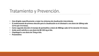 Tratamiento y Prevención.
• Esta dirigido específicamente a mejor los síntomas de claudicación intermitente.
• El medicamento de primera elección para la claudicación es el cilostazol a una dosis de 100mg cada
12 hrs por 3-6 meses.
• Como segunda elección el manejo de pentoxilina a dosis de 400mgs cada 12 hrs durante 3-6 meses.
• Acido acetil salicílico a una dosis de 80-150 mg al día.
• Clopidogrel a una dosis de 75mg al día.
• Pravastatina
 