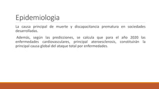 Epidemiologia
La causa principal de muerte y discapacitancia prematura en sociedades
desarrolladas.
Además, según las predicciones, se calcula que para el año 2020 las
enfermedades cardiovasculares, principal ateroesclerosis, constituirán la
principal causa global del ataque total por enfermedades.
 