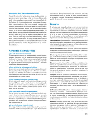 245
Qué es la arteriosclerosis coronaria
Prevención de la aterosclerosis coronaria
Actuando sobre los factores de riesgo cardiovascular en
personas sanas se consigue evitar o retrasar el desarrollo
de la enfermedad aterosclerótica. El manejo detallado de
los factores de riesgo cardiovascular se explica en los capí-
tulos correspondientes. De forma general, y sobre todo
cuando se cuenta con factores de riesgo no modificables,
como la predisposición familiar o la propia edad, se debe
insistir en incorporar hábitos de vida cardiosaludables. En
este sentido, es importante mantener una dieta equili-
brada y pobre en grasas de origen animal, practicar ejer-
cicio físico de forma regular, evitar el sobrepeso y, sobre
todo, controlar los factores de riesgo modificables como el
tabaco, los niveles altos de colesterol, las cifras elevadas de
presión arterial o los niveles altos de azúcar en los pacien-
tes diabéticos.
Consultas más frecuentes
¿Qué es la aterosclerosis coronaria?
La aterosclerosis coronaria es una enfermedad crónica caracteri-
zada por el depósito focal de grasa (ateroma) y material fibroso
(esclerosis) en la pared de las arterias coronarias. Es la forma más
común de enfermedad cardiovascular, y la causa principal de
la angina de pecho, el infarto agudo de miocardio y la muerte
repentina en la población adulta.
¿Cómo se inician las lesiones ateroscleróticas?
La agresión mantenida de los factores de riesgo cardiovascular
(tabaco, colesterol elevado, hipertensión y diabetes) sobre deter-
minadas áreas del árbol arterial altera el normal funcionamiento
del endotelio vascular, facilitando el acúmulo de grasa y de célu-
las inflamatorias en la pared arterial.
¿Cómo progresan las lesiones ateroscleróticas?
El lento acúmulo de grasa, la proliferación de células y el depósito
de material fibroso hacen crecer las lesiones ateroscleróticas. Es
posible que una lesión tarde hasta 10-15 años en desarrollarse, y
en una misma arteria coronaria pueden aparecer lesiones en dis-
tintas fases de desarrollo.
¿Qué es una lesión aterosclerótica vulnerable?
Son las lesiones con mayor riesgo de inducir una trombosis coro-
naria y de convertirse en responsables de un evento coronario,
como el infarto agudo de miocardio. Las lesiones vulnerables
tienen una arquitectura y una composición celular heterogéneas,
pero todas ellas se caracterizan por tener una importante activi-
dad inflamatoria local.
¿Se curan las lesiones ateroscleróticas?
Una vez que las lesiones están establecidas, desafortunadamente
no existen medicaciones específicas que hagan desaparecer la
aterosclerosis. El mejor tratamiento es la prevención, actuando
tempranamente sobre los factores de riesgo cardiovascular con
el fin de evitar o retrasar el desarrollo de lesiones, y reducir en lo
posible el número de lesiones vulnerables.
Glosario
Arteriosclerosis, aterosclerosis: proceso inflamatorio crónico
que se caracteriza por la infiltración y acumulación de lípidos en
las paredes de las arterias, que con el tiempo formarán la placa de
ateroma. Ésta, en su crecimiento, va obstruyendo paulatinamente
la luz de los vasos. Se inicia en respuesta a una agresión sobre
la pared vascular por diversos factores, como el tabaquismo, la
hipertensión arterial, la diabetes y la hipercolesterolemia.
Cápsula fibrosa: componente más o menos delgado de la placa
aterosclerótica madura que separa el núcleo lipídico de la luz vas-
cular. La cápsula fibrosa está compuesta de fibras colágenas y un
componente celular inflamatorio variable.
Células endoteliales: células aplanadas que recubren el interior
de los vasos sanguíneos formando una monocapa celular que
recibe el nombre de endotelio vascular.
Células espumosas: células inflamatorias del tipo de los macrófa-
gos, localizadas en la íntima vascular y cargadas de lípidos intrace-
lulares. Las células espumosas constituyen el componente celular
característico de las estrías grasas.
Células musculares lisas: células con fibras contráctiles en su
interior. En la pared arterial normal se localizan en la capa inter-
media o muscular del vaso y son responsables de su tono vaso-
motor. En la aterosclerosis, estas células migran hacia la capa
íntima, donde cambian su fenotipo y se dedican, sobre todo, a la
síntesis de colágeno.
Colágeno: molécula proteica que forma las fibras colágenas,
presentes en todos los organismos pluricelulares. Son secreta-
das por las células del tejido conjuntivo como los fibroblastos y
otros tipos celulares. Es el componente más abundante de la piel
y de los huesos, y cubre un 25% de la masa total de proteínas en
los mamíferos. En las lesiones ateroscleróticas es sintetizado por
las células musculares lisas y aporta a dichas lesiones firmeza y
estabilidad.
Disfunción endotelial: las células endotelias tapizan el interior
de los vasos sanguíneos y están en contacto directo con la san-
gre. Estas células poseen múltiples propiedades beneficiosas para
el sistema cardiovascular. Su funcionamiento incorrecto, deno-
minado disfunción endotelial, es el origen de las enfermedades
cardiovasculares.
Endotelio: zona más interna de la pared de un vaso sanguíneo
(revestimiento interno). Se encuentra por tanto en contacto
íntimo con la sangre que circula en su interior. Produce gran can-
tidad de sustancias que en condiciones normales mantienen un
equilibrio en el tono del vaso, preservando su capacidad para
 