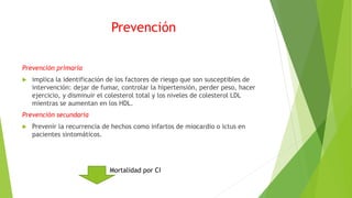 Prevención
Prevención primaria
 implica la identificación de los factores de riesgo que son susceptibles de
intervención: dejar de fumar, controlar la hipertensión, perder peso, hacer
ejercicio, y disminuir el colesterol total y los niveles de colesterol LDL
mientras se aumentan en los HDL.
Prevención secundaria
 Prevenir la recurrencia de hechos como infartos de miocardio o ictus en
pacientes sintomáticos.
Mortalidad por CI
 
