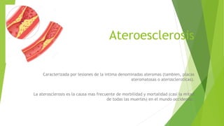 Ateroesclerosis
Caracterizada por lesiones de la intima denominadas ateromas (tambien, placas
ateromatosas o ateroscleroticas).
La aterosclerosis es la causa mas frecuente de morbilidad y mortalidad (casi la mitad
de todas las muertes) en el mundo occidental.
 