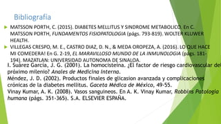 Bibliografía
 MATSSON PORTH, C. (2015). DIABETES MELLITUS Y SINDROME METABOLICO. En C.
MATSSON PORTH, FUNDAMENTOS FISIOPATOLOGIA (págs. 793-819). WOLTER KLUWER
HEALTH.
 VILLEGAS CRESPO, M. E., CASTRO DIAZ, D. N., & MEDA OROPEZA, A. (2016). LO QUE HACE
MI COMEDERA! En G. 2-19, EL MARAVILLOSO MUNDO DE LA INMUNOLOGIA (págs. 181-
194). MAZATLAN: UNIVERSIDAD AUTONOMA DE SINALOA.
I. Suárez García, J. G. (2001). La homocisteína. ¿El factor de riesgo cardiovascular del
próximo milenio? Anales de Medicina Interna.
Méndez, J. D. (2002). Productos finales de glicasion avanzada y complicaciones
crónicas de la diabetes mellitus. Gaceta Médica de México, 49-55.
Vinay Kumar, A. K. (2008). Vasos sanguineos. En A. K. Vinay Kumar, Robbins Patología
humana (págs. 351-365). S.A. ELSEVIER ESPAÑA.
 