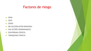 Factores de riesgo
 EDAD
 SEXO
 GENES
 DM (GLICOSILACION AVANZADA)
 HAS (ESTRÉS HEMODINAMICO)
 DISLIPIDEMIA (TOXICO)
 TABAQUISMO (TOXICO)
 