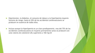  Hipertension, la diabetes, el consumo de tabaco y la hiperlipemia mayores
factores de riesgo, hasta el 20% de los accidentes cardiovasculares se
producen en ausencia de todos ellos.
 Incluso aunque la hiperlipemia es un claro predisponente, mas del 75% de los
accidentes cardiovasculares en mujeres previamente sanas se producen con
unos valores de colesterol LDL superiores a 160 mg/dl
 