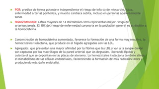 PCR: predice de forma potente e independiente el riesgo de infarto de miocardio, ictus,
enfermedad arterial periférica, y muerte cardíaca súbita, incluso en personas aparentemente
sanas
 Homocistinemia: Cifras mayores de 14 micromoles/litro representan mayor riesgo de
arteriosclerosis. El 10% del riesgo de enfermedad coronaria en la población general es atribuible a
la homocisteína
 Concentración de homocisteína aumentada, favorece la formación de una forma muy reactiva, la
homocisteína tiolactona, que produce en el hígado agregados con las LDL.
 Agregados que presentan una mayor afinidad por la fibrina que las LDL y van a la sangre donde
son captados por los macrófagos de la pared arterial que los degradan, liberando lípidos y
colesterol que se depositan en las placas de ateroma. La homocisteína tiolactona también altera
el metabolismo de las células endoteliales, favoreciendo la formación de más radicales libres y
produciendo más daño endotelial
 