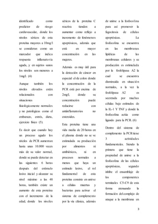 3
identificado como
predictor de riesgo
cardiovascular, donde los
niveles séricos de esta
proteína mayores a 10mg/l
se consideran como un
marcador que indica
respuesta inflamatoria
aguda, y en sujetos sanos
los niveles son menores a
1mg/l. (4)
Aunque también los
niveles elevados están
relacionados con
situaciones
fisiológicamente normales
y no patológicas como el
embarazo, estrés, dieta,
ejercicio físico (5).
Es decir que cuando hay
un proceso agudo los
niveles de PCR aumentan
hasta unas 10.000 veces
más de su valor normal,
donde se puede detectar en
las siguientes 6 horas
después del estímulo
lesivo inicial y alcanzar su
nivel máximo a las 48
horas, también existe un
aumento de esta proteína
con el incremento de la
edad, donde los niveles
séricos de la proteína C
reactiva tienden a
aumentar como reflejo a
incremento de fenómenos
apoptósicos, además que
está en mayor
concentración en las
mujeres.
Además es muy útil para
la detección de cáncer en
especial el de colon donde
la concentración de la
PCR está por encima de
2mg/l, donde su
concentración puede
reducirse con
antiinflamatorios no
esteroides.
Esta proteína tiene una
vida media de 20 horas en
el plasma donde no se ve
estimulada su producción
por alimentos ni
antibióticos, ni en
procesos normales a
menos que haya un
estímulo lesivo, el rol
fundamental de esta
proteína consiste en unirse
a células muertas y
bacterias para activar el
sistema de complemento
por la vía clásica, además
de unirse a la fosfocolina
para así promover la
fagocitosis de células
apoptósicas. La
fosfocolina se encuentra
en las membranas
lipídicas de las
membranas celulares y su
producción es estimulada
por la fosfolipasa A2 la
cual se encuentra
disminuida en situación
normales, a la vez la
fosfolipasa A2 es
secretada por muchas
células bajo estímulos de
la IL-1 Y TNF y donde la
fosfocolina actúa como
ligando para la PCR. (6)
Dentro del sistema de
complemento la PCR tiene
3 actividades
fundamentales. Siendo la
primera que tiene la
propiedad de unirse a la
fosfocolina de las células
apoptósicas, segundo
inhibe el ensamblaje de
los componentes
terminales C5-C9 de esta
forma atenuando la
formación del complejo de
ataque a la membrana en
 
