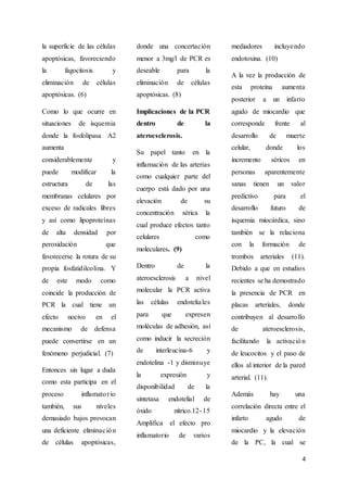 4
la superficie de las células
apoptósicas, favoreciendo
la fagocitosis y
eliminación de células
apoptósicas. (6)
Como lo que ocurre en
situaciones de isquemia
donde la fosfolipasa A2
aumenta
considerablemente y
puede modificar la
estructura de las
membranas celulares por
exceso de radicales libres
y así como lipoproteínas
de alta densidad por
peroxidación que
favorecerse la rotura de su
propia fosfatidilcolina. Y
de este modo como
coincide la producción de
PCR la cual tiene un
efecto nocivo en el
mecanismo de defensa
puede convertirse en un
fenómeno perjudicial. (7)
Entonces sin lugar a duda
como esta participa en el
proceso inflamatorio
también, sus niveles
demasiado bajos provocan
una deficiente eliminación
de células apoptósicas,
donde una concertación
menor a 3mg/l de PCR es
deseable para la
eliminación de células
apoptósicas. (8)
Implicaciones de la PCR
dentro de la
ateroesclerosis.
Su papel tanto en la
inflamación de las arterias
como cualquier parte del
cuerpo está dado por una
elevación de su
concentración sérica la
cual produce efectos tanto
celulares como
moleculares. (9)
Dentro de la
ateroesclerosis a nivel
molecular la PCR activa
las células endoteliales
para que expresen
moléculas de adhesión, así
como inducir la secreción
de interleucina-6 y
endotelina -1 y disminuye
la expresión y
disponibilidad de la
sintetasa endotelial de
óxido nítrico.12-15
Amplifica el efecto pro
inflamatorio de varios
mediadores incluyendo
endotoxina. (10)
A la vez la producción de
esta proteína aumenta
posterior a un infarto
agudo de miocardio que
corresponde frente al
desarrollo de muerte
celular, donde los
incremento séricos en
personas aparentemente
sanas tienen un valor
predictivo para el
desarrollo futuro de
isquemia miocárdica, sino
también se la relaciona
con la formación de
trombos arteriales (11).
Debido a que en estudios
recientes se ha demostrado
la presencia de PCR en
placas arteriales, donde
contribuyen al desarrollo
de ateroesclerosis,
facilitando la activación
de leucocitos y el paso de
ellos al interior de la pared
arterial. (11).
Además hay una
correlación directa entre el
infarto agudo de
miocardio y la elevación
de la PC, la cual se
 