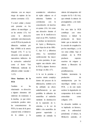 5
relaciona con un mayor
riesgo de ruptura de las
arterias coronarias. (12).
Y a nivel celular y tisular
está presente en los
cultivos de macrófagos y
en las arterias (13). Así
como la alteración
endotelial está relacionada
con la PCRen la prueba de
dilatación mediada por
flujo (FMD) en la arteria
braquial (14). Y su La
elevación está asociada a
marcadores indirectos da
la activación endotelial
como el factor Von
Willebrand, molécula de
adhesión celular vascular -
1 (15).
Otras funciones de la
PCR
También se ha
relacionado su elevación
a algunos elementos del
síndrome de resistencia a
la insulina, ya que existe
correlación positiva entre
las concentraciones de
PCR y la masa de la grasa
corporal total, el diámetro
de la cintura y la
acumulación subcutánea
de tejido adiposo en el
abdomen. También se
correlaciona con la
concentración de insulina
en ayunas (16). Así como
una elevación durante el
curso de la insuficiencia
renal en un 50%. También
se produce un incremento
de Lp(a) y fibrinógeno,
pero bajas las de las HDL-
C, Apo A-1 y albúmina
sérica. La mortalidad
cardiovascular fue mayor
en estos pacientes, lo que
sugiere una relación entre
la PCR y algunos factores
de riesgo en ellos (17).
A la vez la proteína c
reactiva siendo compleja
dentro del proceso de la
inflamación, también se le
ha atribuido un efecto
antiinflamatorio ya que
posibilita la adhesión de
neutrófilos al endotelio
mediante la disminución
de la expresión de L-
selectina, a la vez de
inhibir a los neutrófilos de
generar superóxido y
también de estimula la
síntesis del antagonista del
receptor de IL-1 (IL-1ra),
que estimula la síntesis de
prostaglandina y de óxido
nítrico. (18)
Por otro lado la PCR
contribuye con otros
factores a inducir la
producción de factor
tisular que es iniciador de
la cascada de coagulación
por los macrófagos, y a la
vez estas células bajo el
estímulo de la PCR
producen especies
reactivas de oxígeno y
síntesis y liberación de
citocinas
proinflamatorias.
También incrementa la
producción de
metaloproteina por los
macrófagos debido a la
PCR, y de este modo
acelerar la degradación de
componentes de la matriz
extracelular como
colágeno. (19)
Su elevación también se
ve implicada en factores,
como la enfermedad
periodontal, el tabaco, la
fibrilación auricular, el
 