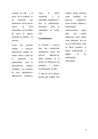 6
consumo de café y el
estrés. Por el contrario, se
ha observado una
disminución de los niveles
séricos de PCR
relacionada con la pérdida
de peso, la ingesta
moderada de alcohol y el
ejercicio.
Como esta proteína
atribuye a procesos
inflamatorios también sus
niveles séricos a parte de
la predicción de
enfermedades como la
ateroesclerosis también
contribuye a la búsqueda
de otras enfermedades
inflamatorias reumáticas
como la artritis
reumatoide y la
espondilitis anquilosante o
bien en enfermedades
intestinales como la
enfermedad de Crohn.
(20)
Conclusiones
La proteína c reactiva
tiene una considerable
participación dentro del
proceso inflamatorio
donde participa en el
proceso de eliminación de
patógenos e incluso
reconocimiento de ellos.
Y cada vez en las últimas
décadas han surgido más
estudios donde participa
como mediador de
procesos patológicos
como el cáncer, diabetes y
enfermedades
cardiovasculares, donde
tiene una amplia
implicación tanto celular
como molecular, por eso
no se la debe obviar como
un factor predictor se
riesgo cardiovascular o
algunas de las
enfermedades
mencionadas .
 