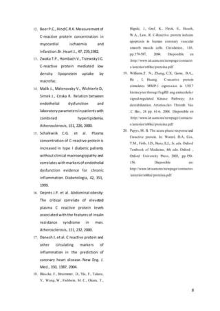 8
12. BeerP.C.,HindC.R.K.Measurementof
C-reactive protein concentration in
myocardial ischaemia and
infarction.Br. Heart J., 47, 239,1982.
13. Zwaka T.P.,Hombach V.,TrzewskyJ.C.
C-reactive protein mediated low
density lipoprotein uptake by
macrofac.
14. Malík J., Malenovsky V., Wichterle D.,
Simek J., Ceska R. Relation between
endothelial dysfunction and
laboratoryparametersinpatientswith
combined hyperlipidemia.
Atherosclerosis, 151, 226, 2000.
15. Schalkwiik C.G. et al. Plasma
concentration of C-reactive protein is
increased in type I diabetic patients
without clinical macroangiopathy and
correlateswithmarkersof endothelial
dysfunction evidence for chronic
inflammation. Diabetologia, 42, 351,
1999.
16. Deprés J.P. et al. Abdominal obesity:
The critical correlate of elevated
plasma C reactive protein levels
associated with the featuresof insulin
resistance syndrome in men.
Atherosclerosis, 151, 232, 2000.
17. Danesh J. et al. C reactive protein and
other circulating markers of
inflammation in the prediction of
coronary heart disease. New Eng. J.
Med., 350, 1387, 2004.
18. Blascke, F., Bruemmer, D., Yin, F., Takata,
Y., Wang, W., Fishbein, M. C., Okura, T.,
Higaki, J., Graf, K., Fleck, E., Hsueh,
W.A., Law, R. C-Reactive protein induces
apoptosis in human coronary vascular
smooth muscle cells. Circulation., 110,
pp.579-587, 2004. Disponible en
:http://www.izt.uam.mx/newpage/contacto
s/anterior/n60ne/proteina.pdf
19. Williams,T. N., Zhang, C.X, Game, B.A.,
He , L Huang. C-recative protein
stimulates MMP-1 expression in U937
histiocytes througt FcgRII ang extracelular
signal-regulated Kinase Pathway: An
destabilization. Arterioscler- Thromb. Vas
.C Bio., 24 pp. 61-6, 2004. Disponible en
:http://www.izt.uam.mx/newpage/contacto
s/anterior/n60ne/proteina.pdf
20. Pepys,M. B. The acute phase response and
Creactive protein. In: Warrel, D.A, Cos,
T.M., Firth, J.D., Benz, E.J., Jr, eds.Oxford
Textbook of Medicine, 4th edn. Oxford ,
Oxford University Press, 2003, pp.150-
156. Disponible en:
http://www.izt.uam.mx/newpage/contactos
/anterior/n60ne/proteina.pdf
 