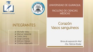 Corazón
Vasos sanguíneos
Tema de exposición #xd
Dra. Patricia Rodas
UNIVERSIDAD DE GUAYAQUIL
FACULTAD DE CIENCIAS
MÉDICAS
INTEGRANTES:
 Michelle Velez
 Mariuxi Valverde
 Carlos Vera
 Jorge Zamora
 Edinson Macas
 Cristina Villamarín
 