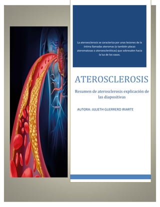 La ateroesclerosis se caracteriza por unas lesiones de la
íntima llamadas ateromas (o también placas
ateromatosas o ateroescleróticas) que sobresalen hacia
la luz de los vasos.
ATEROSCLEROSIS
Resumen de aterosclerosis explicación de
las diapositivas
AUTORA: JULIETH GUERRERO IRIARTE
 