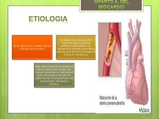 se debe a la obstrucción
                                     total de alguna de las
Es la necrosis o muerte de las      arterias coronarias o sus
      células del corazón        ramas (las arterias coronarias
                                 son las que llevan la sangre al
                                       músculo cardiaco).



                 Esto clínicamente se traduce
                  en un dolor precordial, de
                 mayor duración e intensidad
                  que una angina de pecho,
                 además de acompañarse de
                     sudoración, náuseas y
                            vómitos.
 