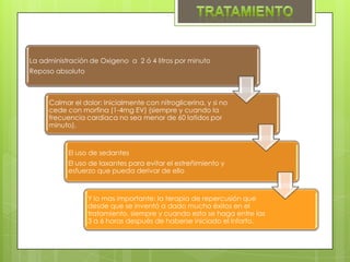 La administración de Oxigeno a 2 ó 4 litros por minuto
Reposo absoluto



     Calmar el dolor: Inicialmente con nitroglicerina, y si no
     cede con morfina (1-4mg EV) (siempre y cuando la
     frecuencia cardiaca no sea menor de 60 latidos por
     minuto).



           El uso de sedantes
           El uso de laxantes para evitar el estreñimiento y
           esfuerzo que pueda derivar de ello



                  Y lo mas importante: la terapia de repercusión que
                  desde que se inventó a dado mucho éxitos en el
                  tratamiento, siempre y cuando esta se haga entre las
                  3 a 6 horas después de haberse iniciado el infarto.
 