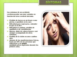 Los síntomas de un accidente
cerebrovascular son muy variados en
función del área cerebral afectada.

   Pérdida de fuerza en un brazo o una
    pierna, o parálisis en la cara
   Dificultad para expresarse, entender
    lo que se le dice
   Dificultad al caminar, pérdida de
    equilibrio o de coordinación.
   Mareos, dolor de cabeza brusco, casi
    siempre acompañado de otros
    síntomas.
   Pérdida de la visión en uno o ambos
    ojos.
   Además de las manifestaciones físicas,
    hasta un 50% de las personas que
    sobreviven a su ataque
    cerebral sufren depresión durante los
    primero años.
 