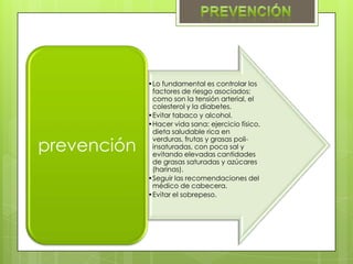 •Lo fundamental es controlar los
              factores de riesgo asociados;
              como son la tensión arterial, el
              colesterol y la diabetes.
             •Evitar tabaco y alcohol.
             •Hacer vida sana: ejercicio físico,
              dieta saludable rica en

prevención
              verduras, frutas y grasas poli-
              insaturadas, con poca sal y
              evitando elevadas cantidades
              de grasas saturadas y azúcares
              (harinas).
             •Seguir las recomendaciones del
              médico de cabecera.
             •Evitar el sobrepeso.
 