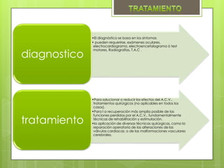 •El diagnóstico se basa en los síntomas
              • pueden requerirse, exámenes oculares,
               electrocardiograma, electroencefalograma ó test


diagnostico
               motores, Radiografías, T.A.C .




              •Para solucionar o reducir los efectos del A.C.V.,
               tratamientos quirúrgicos (no aplicables en todos los
               casos).
              •Para l a recuperación más amplia posible de las


tratamiento
               funciones perdidas por el A.C.V., fundamentalmente
               técnicas de rehabilitación y estimulación.
              •la aplicación de diversas técnicas quirúrgicas, como la
               reparación operatoria de las alteraciones de las
               válvulas cardiacas, o de las malformaciones vasculares
               cerebrales.
 