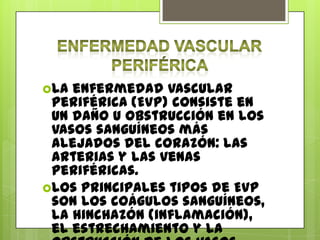 La enfermedad vascular
 periférica (EVP) consiste en
 un daño u obstrucción en los
 vasos sanguíneos más
 alejados del corazón: las
 arterias y las venas
 periféricas.
Los principales tipos de EVP
 son los coágulos sanguíneos,
 la hinchazón (inflamación),
 el estrechamiento y la
 