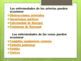 Las enfermedades de las arterias pueden
  ocasionar
 Obstrucciones arteriales
 Aneurismas aórticos
 Enfermedad de Buerger
 Fenómeno de Raynaud


    Las enfermedades de las venas pueden
  ocasionar
 Coágulos sanguíneos venosos
 Embolia pulmonar
 Flebitis
 Várices
 