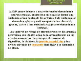 La EVP puede deberse a una enfermedad denominada
   «aterosclerosis», un proceso en el que se forma una
sustancia cérea dentro de las arterias. Esta sustancia se
    denomina «placa» y está compuesta de colesterol,
 grasas, calcio y una sustancia coagulante denominada
                          «fibrina».
  Los factores de riesgo de aterosclerosis en las arterias
periféricas son iguales a los de la aterosclerosis en las
arterias coronarias. Se cree que el consumo de
cigarrillos, la diabetes, la presión arterial alta y los
niveles elevados de colesterol dan lugar a la formación
de placa.
 