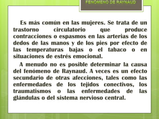Es más común en las mujeres. Se trata de un
trastorno      circulatorio    que      produce
contracciones o espasmos en las arterias de los
dedos de las manos y de los pies por efecto de
las temperaturas bajas o el tabaco o en
situaciones de estrés emocional.
   A menudo no es posible determinar la causa
del fenómeno de Raynaud. A veces es un efecto
secundario de otras afecciones, tales como las
enfermedades de los tejidos conectivos, los
traumatismos o las enfermedades de las
glándulas o del sistema nervioso central.
 