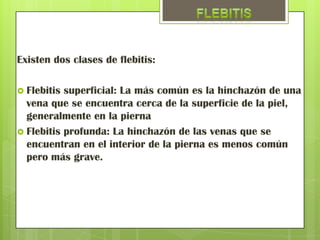Existen dos clases de flebitis:

 Flebitis superficial: La más común es la hinchazón de una
  vena que se encuentra cerca de la superficie de la piel,
  generalmente en la pierna
 Flebitis profunda: La hinchazón de las venas que se
  encuentran en el interior de la pierna es menos común
  pero más grave.
 