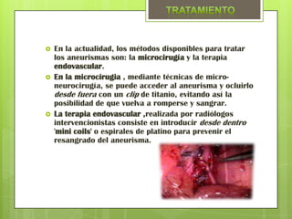    En la actualidad, los métodos disponibles para tratar
    los aneurismas son: la microcirugía y la terapia
    endovascular.
   En la microcirugia , mediante técnicas de micro-
    neurocirugía, se puede acceder al aneurisma y ocluirlo
    desde fuera con un clip de titanio, evitando así la
    posibilidad de que vuelva a romperse y sangrar.
   La terapia endovascular ,realizada por radiólogos
    intervencionistas consiste en introducir desde dentro
    'mini coils' o espirales de platino para prevenir el
    resangrado del aneurisma.
 