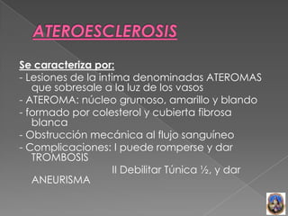 Se caracteriza por:
- Lesiones de la intima denominadas ATEROMAS
   que sobresale a la luz de los vasos
- ATEROMA: núcleo grumoso, amarillo y blando
- formado por colesterol y cubierta fibrosa
   blanca
- Obstrucción mecánica al flujo sanguíneo
- Complicaciones: I puede romperse y dar
   TROMBOSIS
                     II Debilitar Túnica ½, y dar
   ANEURISMA
 