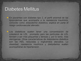  En pacientes con diabetes tipo 2, el perfil anormal de las

lipoproteínas que acompaña a la resistencia insulínica,
conocido como dislipidemia diabética, explica en parte el
riesgo cardiovascular elevado.

 Los

diabéticos suelen tener una concentración de
colesterol de LDL promedio pero las partículas de LDL
tienden a ser más pequeñas y densas y, por lo tanto, más
aterógenas. Otras características de dislipidemia diabética
son las HDL reducidas y triglicéridos elevados. La
obesidad, resistencia insulínica y dislipidemia suelen
acompañarse de hipertensión.

 