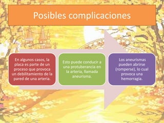 Posibles complicaciones
En algunos casos, la
placa es parte de un
proceso que provoca
un debilitamiento de la
pared de una arteria.
Esto puede conducir a
una protuberancia en
la arteria, llamada
aneurisma.
Los aneurismas
pueden abrirse
(romperse), lo cual
provoca una
hemorragia.
 