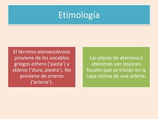 Etimología
El término ateroesclerosis
proviene de los vocablos
griegos athero (‘pasta’) y
skleros (‘duro, piedra’). No
proviene de arteros
(‘arteria’).
Las placas de ateroma o
ateromas son lesiones
focales que se inician en la
capa íntima de una arteria.
 