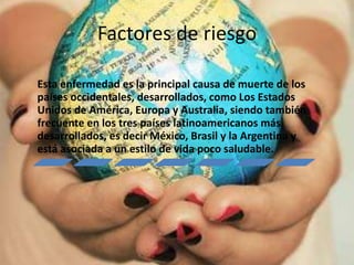 Factores de riesgo
Esta enfermedad es la principal causa de muerte de los
países occidentales, desarrollados, como Los Estados
Unidos de América, Europa y Australia, siendo también
frecuente en los tres países latinoamericanos más
desarrollados, es decir México, Brasil y la Argentina y
está asociada a un estilo de vida poco saludable.
 