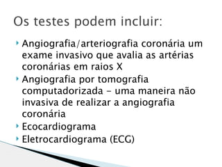 Os testes podem incluir:
 Angiografia/arteriografia coronária um
  exame invasivo que avalia as artérias
  coronárias em raios X
 Angiografia por tomografia

  computadorizada - uma maneira não
  invasiva de realizar a angiografia
  coronária
 Ecocardiograma
 Eletrocardiograma (ECG)
 