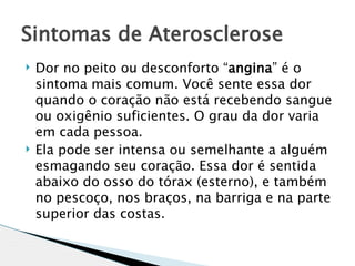 Sintomas de Aterosclerose
   Dor no peito ou desconforto “angina” é o
    sintoma mais comum. Você sente essa dor
    quando o coração não está recebendo sangue
    ou oxigênio suficientes. O grau da dor varia
    em cada pessoa.
   Ela pode ser intensa ou semelhante a alguém
    esmagando seu coração. Essa dor é sentida
    abaixo do osso do tórax (esterno), e também
    no pescoço, nos braços, na barriga e na parte
    superior das costas.
 