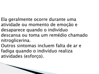 Ela geralmente ocorre durante uma
atividade ou momento de emoção e
desaparece quando o indivíduo
descansa ou toma um remédio chamado
nitroglicerina.
Outros sintomas incluem falta de ar e
fadiga quando o indivíduo realiza
atividades (esforço).
 