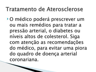 Tratamento de Aterosclerose
O médico poderá prescrever um
 ou mais remédios para tratar a
 pressão arterial, o diabetes ou
 níveis altos de colesterol. Siga
 com atenção as recomendações
 do médico, para evitar uma piora
 do quadro de doença arterial
 coronariana.
 