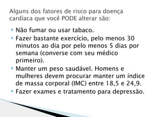 Alguns dos fatores de risco para doença
cardíaca que você PODE alterar são:
   Não fumar ou usar tabaco.
   Fazer bastante exercício, pelo menos 30
    minutos ao dia por pelo menos 5 dias por
    semana (converse com seu médico
    primeiro).
   Manter um peso saudável. Homens e
    mulheres devem procurar manter um índice
    de massa corporal (IMC) entre 18,5 e 24,9.
   Fazer exames e tratamento para depressão.
 
