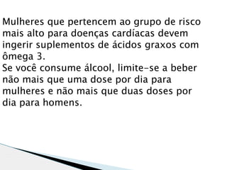 Mulheres que pertencem ao grupo de risco
mais alto para doenças cardíacas devem
ingerir suplementos de ácidos graxos com
ômega 3.
Se você consume álcool, limite-se a beber
não mais que uma dose por dia para
mulheres e não mais que duas doses por
dia para homens.
 