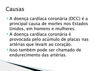 Causas
 A doença cardíaca coronária (DCC) é a
  principal causa de mortes nos Estados
  Unidos, em homens e mulheres.
 A doença cardíaca coronária é
  provocada pelo acúmulo de placas nas
  artérias que levam ao coração.
 Isso também pode ser chamado de

  endurecimento das artérias.
 
