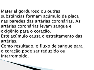 Material gorduroso ou outras
substâncias formam acúmulo de placa
nas paredes das artérias coronárias. As
artérias coronárias levam sangue e
oxigênio para o coração.
Este acúmulo causa o estreitamento das
artérias.
Como resultado, o fluxo de sangue para
o coração pode ser reduzido ou
interrompido.
 